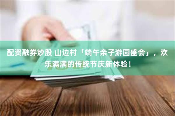 配资融券炒股 山边村「端午亲子游园盛会」，欢乐满满的传统节庆新体验！