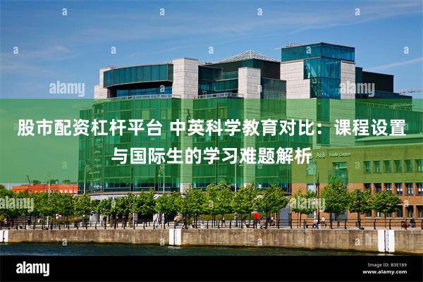 股市配资杠杆平台 中英科学教育对比：课程设置与国际生的学习难题解析