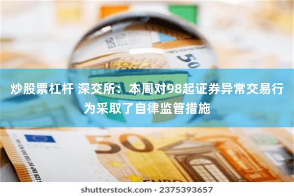 炒股票杠杆 深交所：本周对98起证券异常交易行为采取了自律监管措施