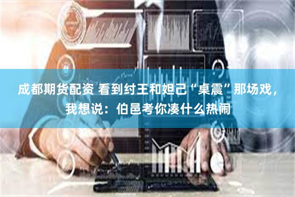 成都期货配资 看到纣王和妲己“桌震”那场戏，我想说：伯邑考你凑什么热闹