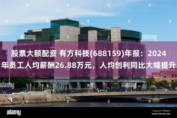 股票大额配资 有方科技(688159)年报：2024年员工人均薪酬26.88万元，人均创利同比大幅提升