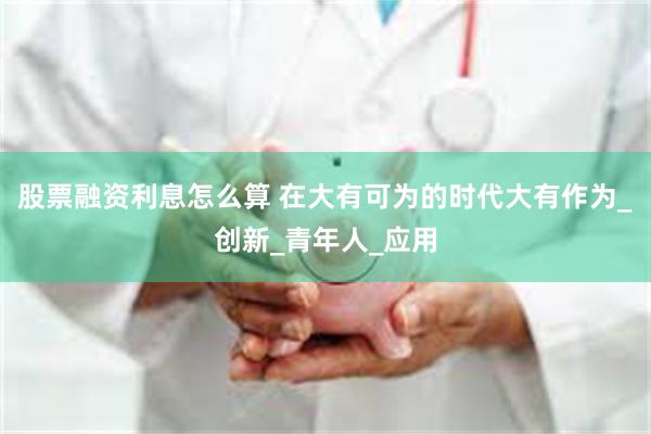 股票融资利息怎么算 在大有可为的时代大有作为_创新_青年人_应用