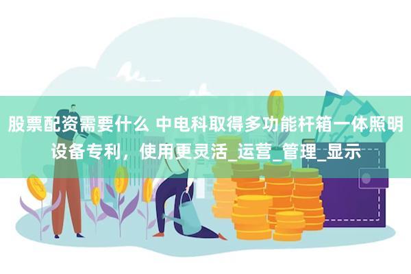 股票配资需要什么 中电科取得多功能杆箱一体照明设备专利，使用更灵活_运营_管理_显示