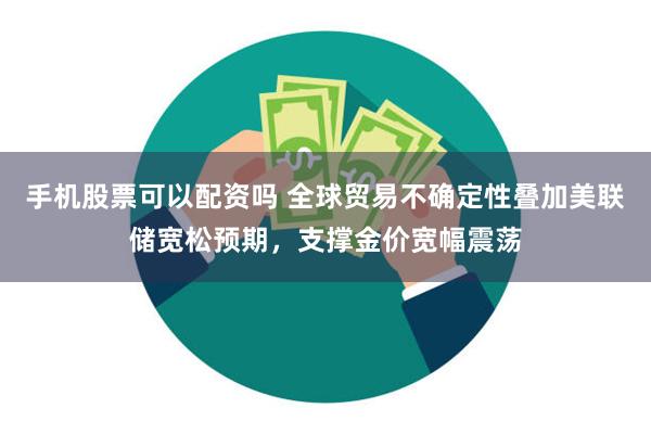 手机股票可以配资吗 全球贸易不确定性叠加美联储宽松预期，支撑金价宽幅震荡