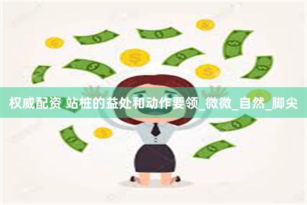 权威配资 站桩的益处和动作要领_微微_自然_脚尖