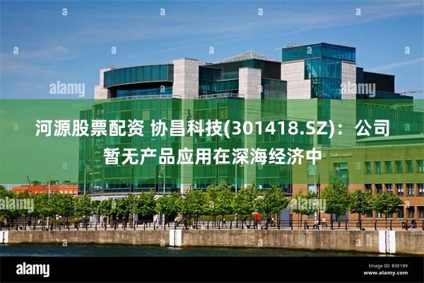 河源股票配资 协昌科技(301418.SZ)：公司暂无产品应用在深海经济中