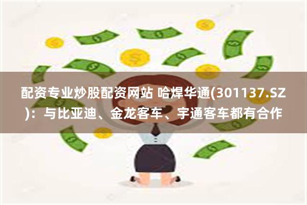 配资专业炒股配资网站 哈焊华通(301137.SZ)：与比亚迪、金龙客车、宇通客车都有合作
