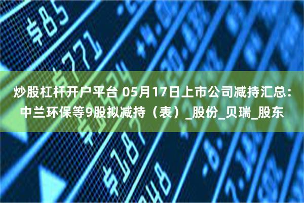 炒股杠杆开户平台 05月17日上市公司减持汇总：中兰环保等9股拟减持（表）_股份_贝瑞_股东