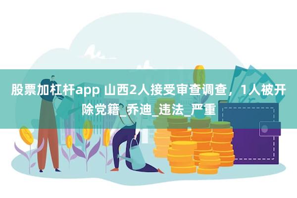 股票加杠杆app 山西2人接受审查调查，1人被开除党籍_乔迪_违法_严重