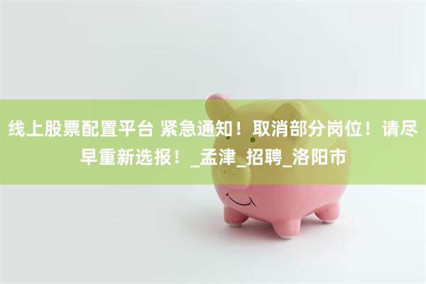 线上股票配置平台 紧急通知！取消部分岗位！请尽早重新选报！_孟津_招聘_洛阳市