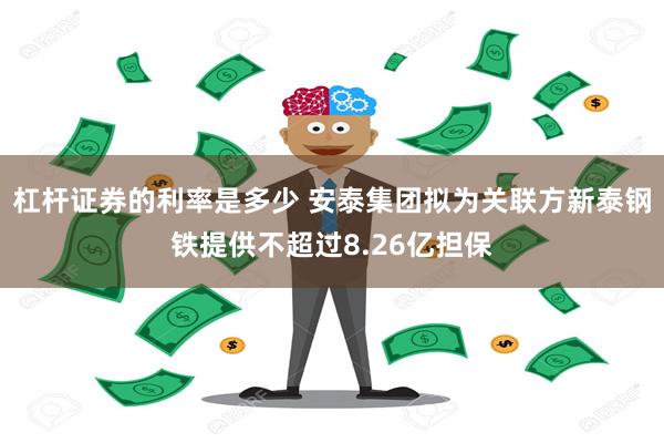 杠杆证券的利率是多少 安泰集团拟为关联方新泰钢铁提供不超过8.26亿担保