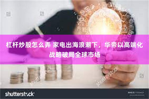 杠杆炒股怎么弄 家电出海浪潮下，华帝以高端化战略破局全球市场