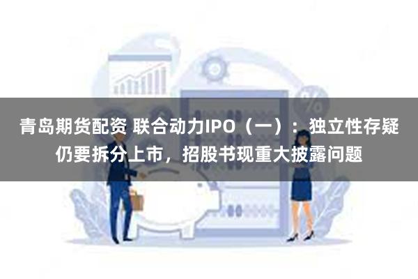 青岛期货配资 联合动力IPO（一）：独立性存疑仍要拆分上市，招股书现重大披露问题