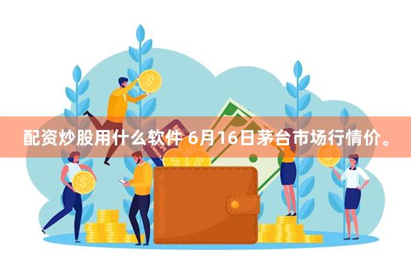 配资炒股用什么软件 6月16日茅台市场行情价。