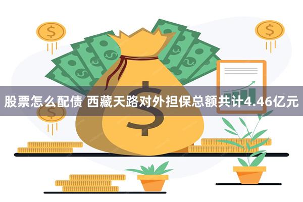 股票怎么配债 西藏天路对外担保总额共计4.46亿元