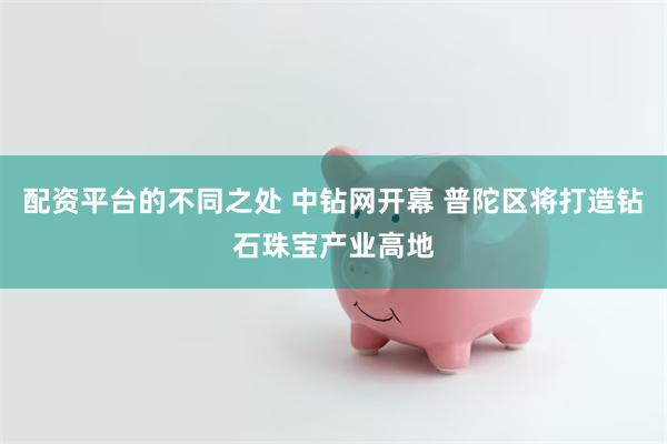 配资平台的不同之处 中钻网开幕 普陀区将打造钻石珠宝产业高地