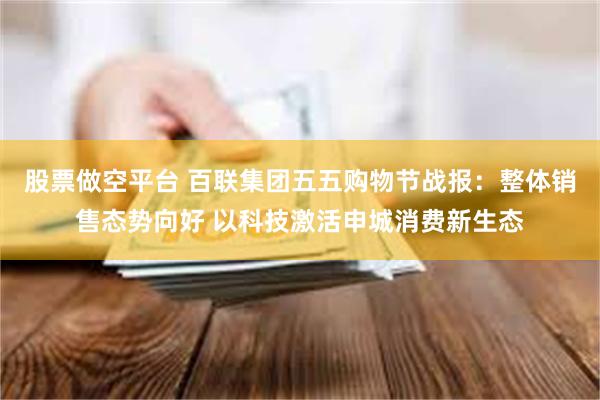 股票做空平台 百联集团五五购物节战报：整体销售态势向好 以科技激活申城消费新生态