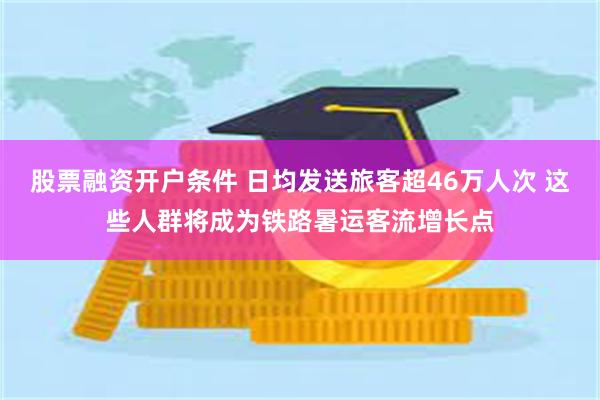 股票融资开户条件 日均发送旅客超46万人次 这些人群将成为铁路暑运客流增长点
