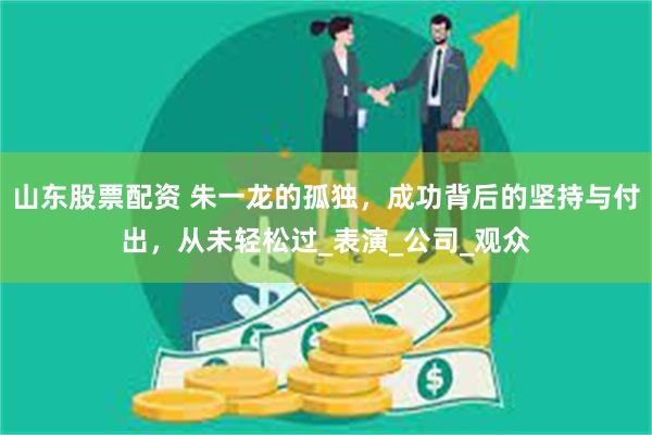 山东股票配资 朱一龙的孤独，成功背后的坚持与付出，从未轻松过_表演_公司_观众