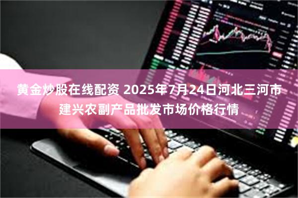 黄金炒股在线配资 2025年7月24日河北三河市建兴农副产品批发市场价格行情