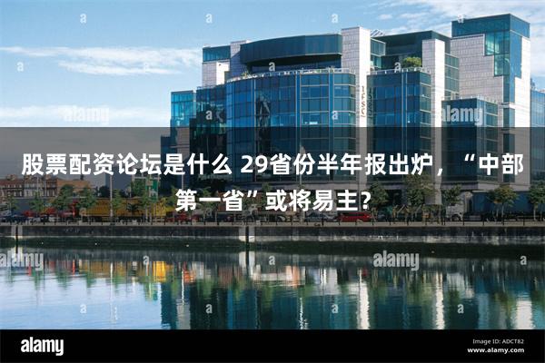 股票配资论坛是什么 29省份半年报出炉，“中部第一省”或将易主？