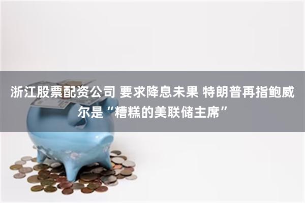浙江股票配资公司 要求降息未果 特朗普再指鲍威尔是“糟糕的美联储主席”