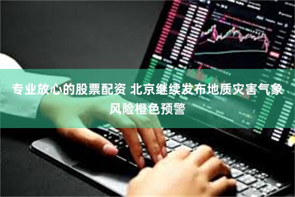 专业放心的股票配资 北京继续发布地质灾害气象风险橙色预警