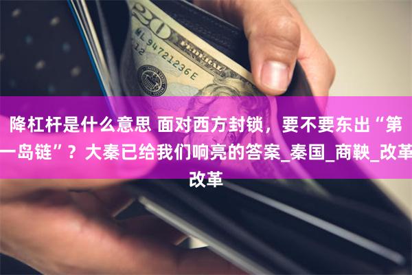 降杠杆是什么意思 面对西方封锁，要不要东出“第一岛链”？大秦已给我们响亮的答案_秦国_商鞅_改革