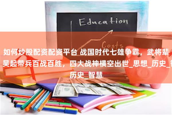 如何炒股配资配资平台 战国时代七雄争霸，武将辈出：吴起带兵百战百胜，四大战神横空出世_思想_历史_智慧