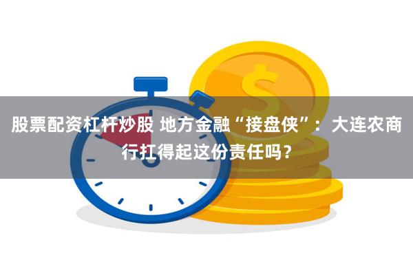 股票配资杠杆炒股 地方金融“接盘侠”：大连农商行扛得起这份责任吗？