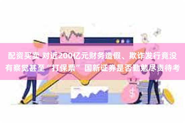 配资买卖 对近200亿元财务造假、欺诈发行竟没有察觉甚至“打保票” 国新证券是否勤勉尽责待考