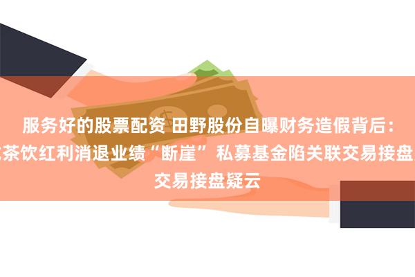 服务好的股票配资 田野股份自曝财务造假背后：新式茶饮红利消退业绩“断崖” 私募基金陷关联交易接盘疑云