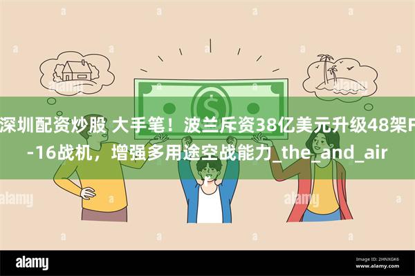 深圳配资炒股 大手笔！波兰斥资38亿美元升级48架F-16战机，增强多用途空战能力_the_and_air