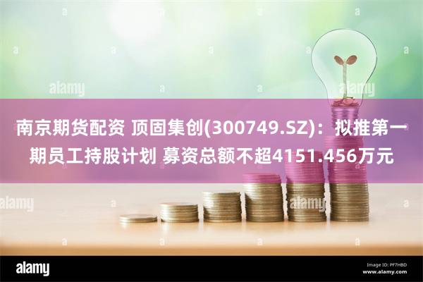 南京期货配资 顶固集创(300749.SZ)：拟推第一期员工持股计划 募资总额不超4151.456万元