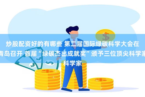 炒股配资好的有哪些 第二届国际绿碳科学大会在青岛召开 首届“绿碳杰出成就奖”颁予三位顶尖科学家