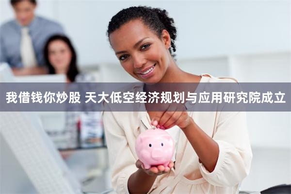 我借钱你炒股 天大低空经济规划与应用研究院成立