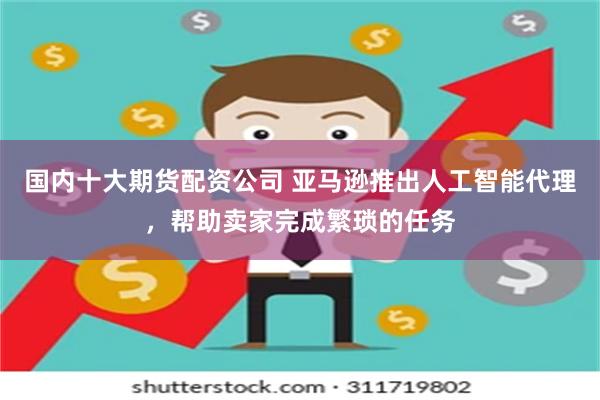 国内十大期货配资公司 亚马逊推出人工智能代理，帮助卖家完成繁琐的任务