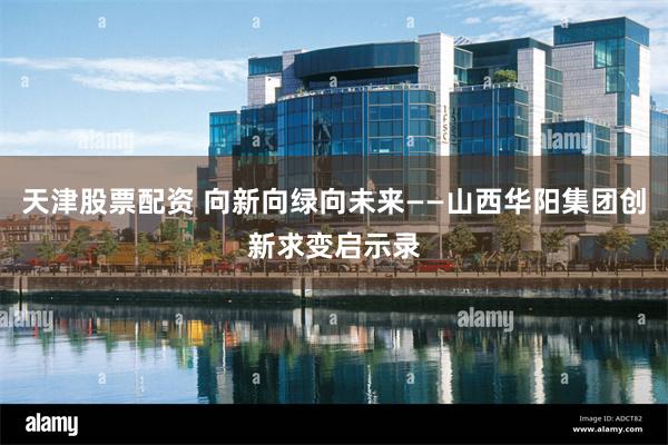 天津股票配资 向新向绿向未来——山西华阳集团创新求变启示录