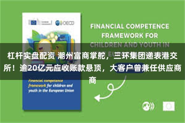 杠杆实盘配资 潮州富商掌舵，三环集团递表港交所！逾20亿元应收账款悬顶，大客户曾兼任供应商