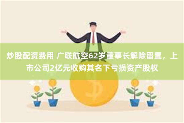 炒股配资费用 广联航空62岁董事长解除留置，上市公司2亿元收购其名下亏损资产股权